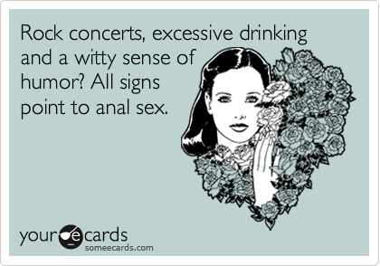 Rock concerts, excessive drinking and a witty sense of
humor? All signs
point to anal sex.