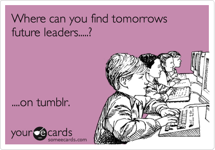 Where can you find tomorrows future leaders.....?




....on tumblr. 