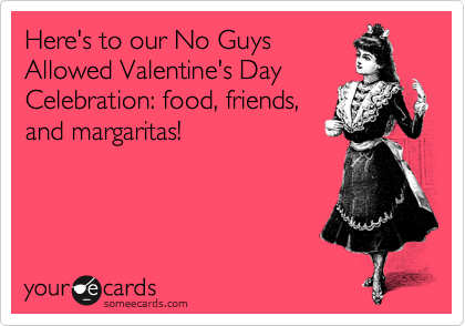 Here's to our No Guys
Allowed Valentine's Day
Celebration: food, friends,
and margaritas!