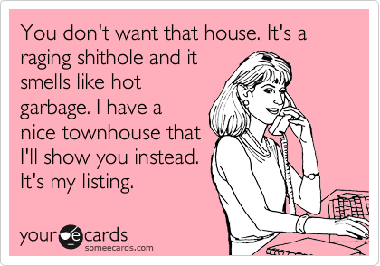 You don't want that house. It's a raging shithole and it
smells like hot
garbage. I have a
nice townhouse that 
I'll show you instead.
It's my listing.