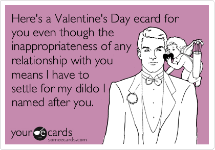 Here's a Valentine's Day ecard for you even though the
inappropriateness of any
relationship with you
means I have to
settle for my dildo I
named after you.