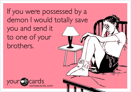 If you were possessed by a
demon I would totally save
you and send it
to one of your
brothers.
