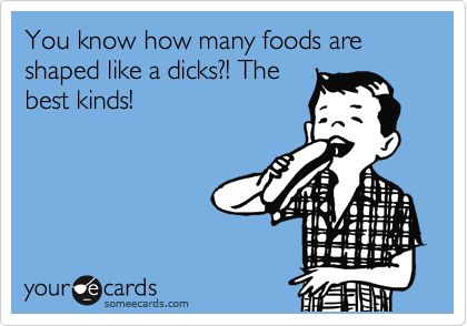 You know how many foods are shaped like a dicks?! The
best kinds!