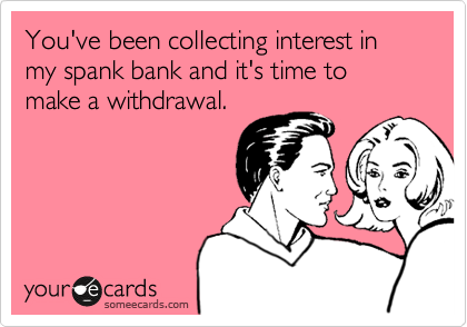 You've been collecting interest in my spank bank and it's time to make a withdrawal.