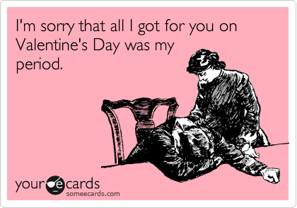 I'm sorry that all I got for you on Valentine's Day was my
period.