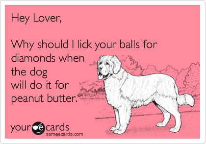 Hey Lover,

Why should I lick your balls for diamonds when
the dog
will do it for
peanut butter. 