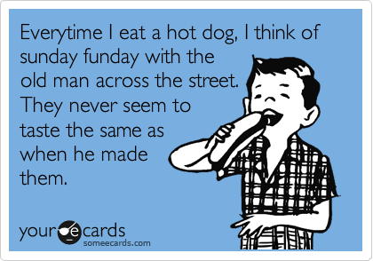 Everytime I eat a hot dog, I think of sunday funday with the
old man across the street.
They never seem to
taste the same as
when he made
them.
