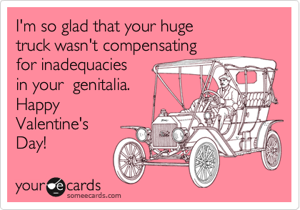 I'm so glad that your huge
truck wasn't compensating
for inadequacies
in your  genitalia.
Happy
Valentine's 
Day!