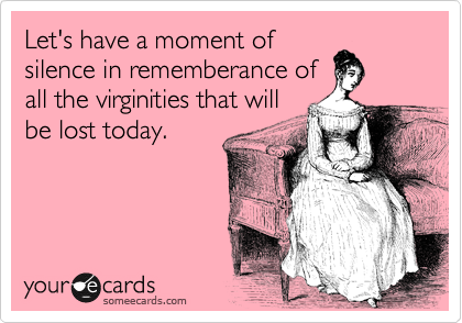 Let's have a moment of
silence in rememberance of
all the virginities that will
be lost today.