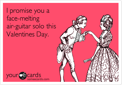 I promise you a
face-melting 
air-guitar solo this
Valentines Day. 