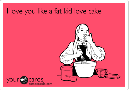 I love you like a fat kid love cake.