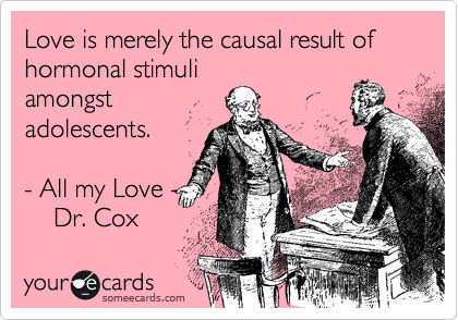 Love is merely the causal result of hormonal stimuli
amongst
adolescents.   
   
- All my Love -  
    Dr. Cox