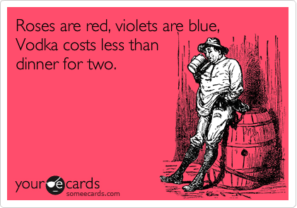 Roses are red, violets are blue,
Vodka costs less than
dinner for two.