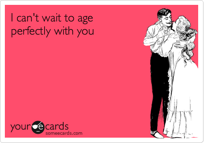 I can't wait to age
perfectly with you