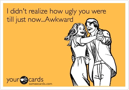 I didn't realize how ugly you were till just now...Awkward