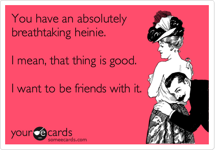 You have an absolutely breathtaking heinie. 

I mean, that thing is good. 

I want to be friends with it.