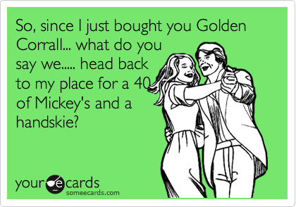 So, since I just bought you Golden Corrall... what do you
say we..... head back
to my place for a 40
of Mickey's and a
handskie?