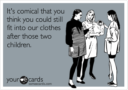 It's comical that you
think you could still
fit into our clothes
after those two
children.