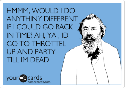 HMMM, WOULD I DO
ANYTHINY DIFFERENT
IF I COULD GO BACK
IN TIME? AH, YA , ID
GO TO THROTTEL
UP AND PARTY
TILL IM DEAD