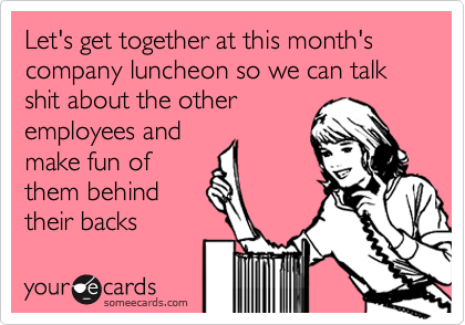 Let's get together at this month's company luncheon so we can talk shit about the other
employees and
make fun of
them behind
their backs