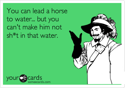 You can lead a horse 
to water... but you 
can't make him not 
sh*t in that water.