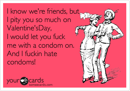 I know we're friends, but I pity you so much on Valentine'sDay, I would ...