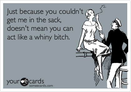 Just because you couldn't
get me in the sack,
doesn't mean you can
act like a whiny bitch.