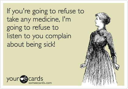 If you're going to refuse to
take any medicine, I'm
going to refuse to
listen to you complain
about being sick!