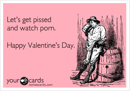 
Let's get pissed
and watch porn.

Happy Valentine's Day.