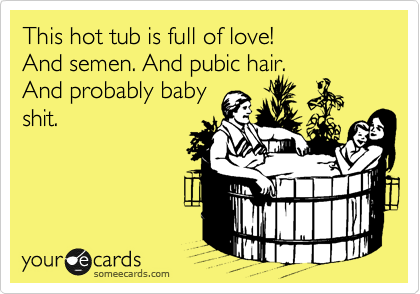 This hot tub is full of love! 
And semen. And pubic hair.
And probably baby
shit.