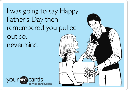 I was going to say Happy
Father's Day then
remembered you pulled
out so,
nevermind. 
