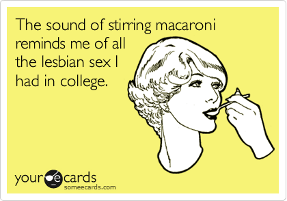 The sound of stirring macaroni reminds me of all 
the lesbian sex I
had in college.