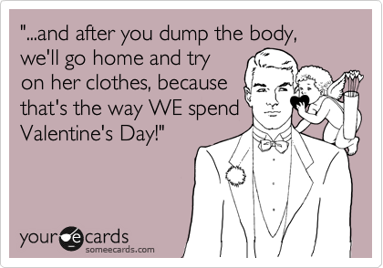 "...and after you dump the body, we'll go home and try
on her clothes, because
that's the way WE spend
Valentine's Day!"