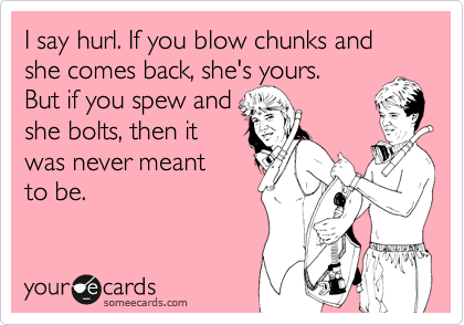 I say hurl. If you blow chunks and she comes back, she's yours.
But if you spew and
she bolts, then it
was never meant
to be.