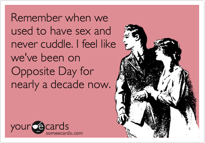 Remember when we
used to have sex and
never cuddle. I feel like
we've been on
Opposite Day for
nearly a decade now.