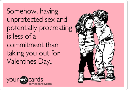 Somehow, having
unprotected sex and
potentially procreating
is less of a
commitment than
taking you out for
Valentines Day...