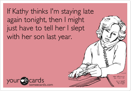 If Kathy thinks I'm staying late
again tonight, then I might
just have to tell her I slept
with her son last year.