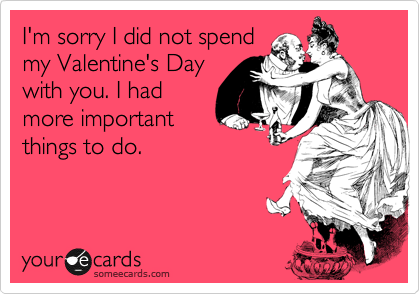 I'm sorry I did not spend
my Valentine's Day
with you. I had
more important
things to do.