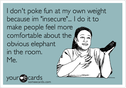 I don't poke fun at my own weight because im "insecure"... I do it to make people feel more
comfortable about the
obvious elephant
in the room.
Me. 