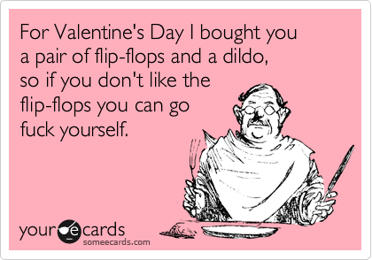 For Valentine's Day I bought you 
a pair of flip-flops and a dildo, 
so if you don't like the 
flip-flops you can go 
fuck yourself.
