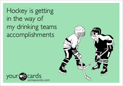 Hockey is getting
in the way of
my drinking teams
accomplishments