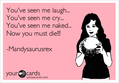 You've seen me laugh...
You've seen me cry...
You've seen me naked...
Now you must die!!! 

-Mandysaurusrex