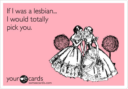 If I was a lesbian...
I would totally 
pick you.