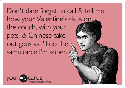 Don't dare forget to call & tell me how your Valentine's date on
the couch, with your
pets, & Chinese take
out goes as I'll do the
same once I'm sober.
