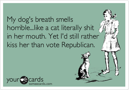 
My dog's breath smells
horrible...like a cat literally shit
in her mouth. Yet I'd still rather
kiss her than vote Republican.