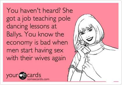 You haven't heard? She 
got a job teaching pole
dancing lessons at
Ballys. You know the
economy is bad when
men start having sex
with their wives again 