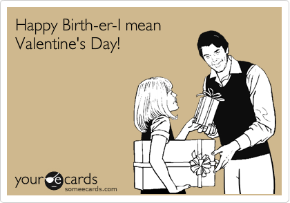 Happy Birth-er-I mean
Valentine's Day! 