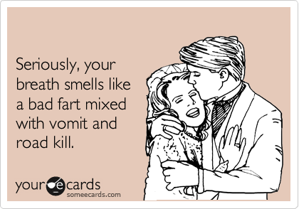 

Seriously, your
breath smells like
a bad fart mixed
with vomit and 
road kill.