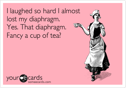 I laughed so hard I almost
lost my diaphragm.
Yes. That diaphragm.
Fancy a cup of tea?