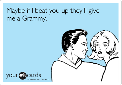 Maybe if I beat you up they'll give me a Grammy.